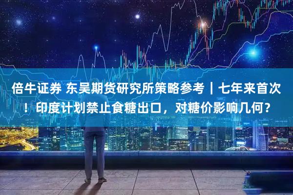 倍牛证券 东吴期货研究所策略参考｜七年来首次！印度计划禁止食糖出口，对糖价影响几何？