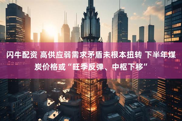 闪牛配资 高供应弱需求矛盾未根本扭转 下半年煤炭价格或“旺季反弹、中枢下移”