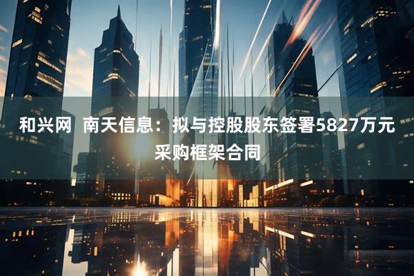 和兴网  南天信息：拟与控股股东签署5827万元采购框架合同