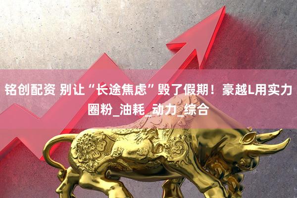 铭创配资 别让“长途焦虑”毁了假期！豪越L用实力圈粉_油耗_动力_综合