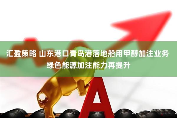 汇盈策略 山东港口青岛港落地船用甲醇加注业务 绿色能源加注能力再提升