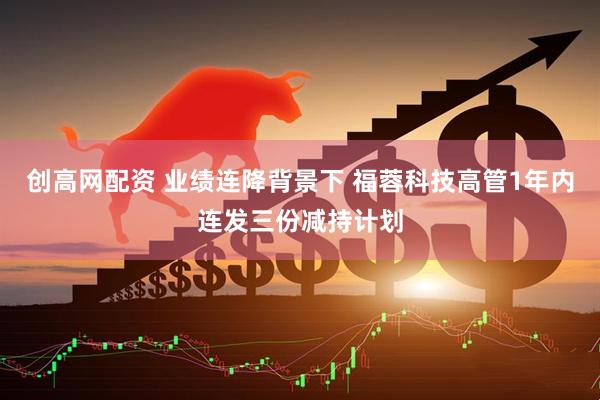 创高网配资 业绩连降背景下 福蓉科技高管1年内连发三份减持计划