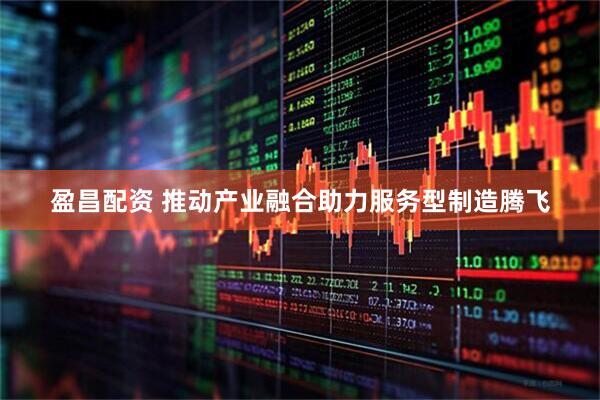 盈昌配资 推动产业融合助力服务型制造腾飞