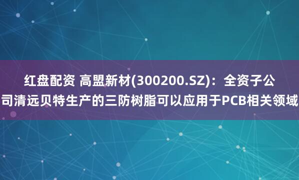 红盘配资 高盟新材(300200.SZ)：全资子公司清远贝特生产的三防树脂可以应用于PCB相关领域